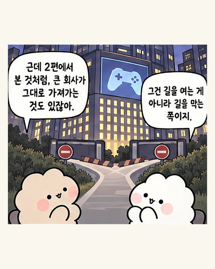 친구: 근데 2편에서 본 것처럼, 큰 회사가 그대로 가져가는 것도 있잖아. / 오리: 그건 길을 여는 게 아니라 길을 막는 쪽이지.