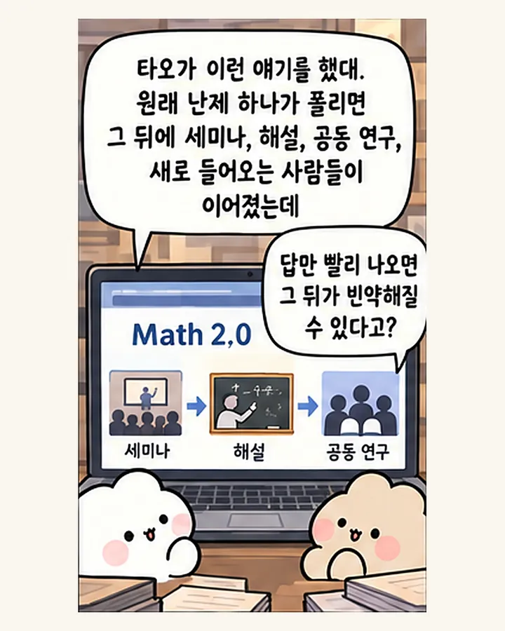 오리: 타오가 이런 얘기를 했대. 원래 난제 하나가 풀리면 그 뒤에 세미나, 해설, 공동 연구, 새로 들어오는 사람들이 이어졌는데 / 친구: 답만 빨리 나오면 그 뒤가 빈약해질 수 있다고?
